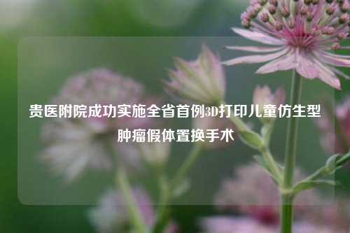 贵医附院成功实施全省首例3D打印儿童仿生型肿瘤假体置换手术